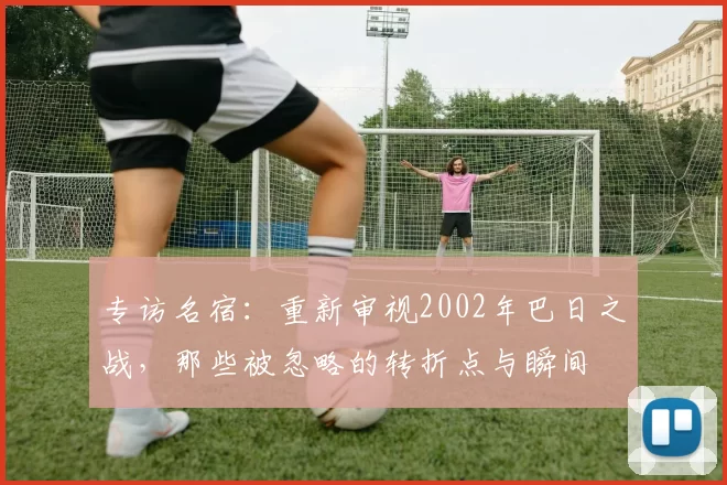 专访名宿：重新审视2002年巴日之战，那些被忽略的转折点与瞬间