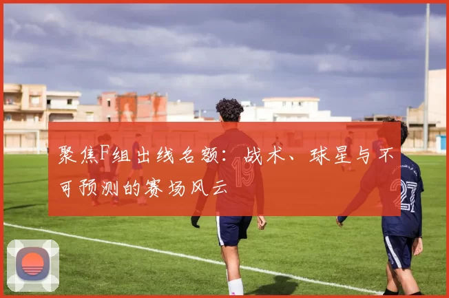 聚焦F组出线名额:战术、球星与不可预测的赛场风云