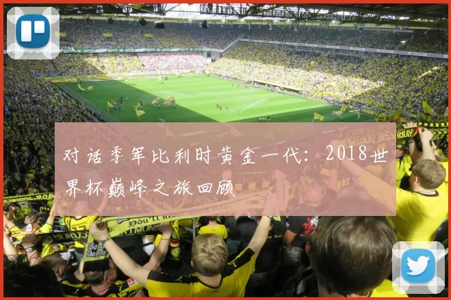 对话季军比利时黄金一代:2018世界杯巅峰之旅回顾