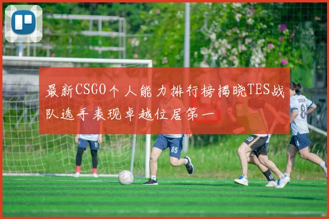 最新CSGO个人能力排行榜揭晓TES战队选手表现卓越位居第一