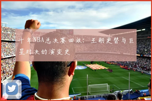 十年NBA总决赛回放：王朝更替与巨星对决的演变史