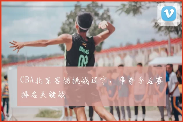 CBA北京客场挑战辽宁，争夺季后赛排名关键战