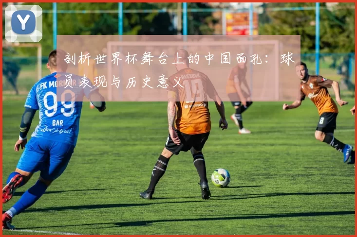 剖析世界杯舞台上的中国面孔：球员表现与历史意义
