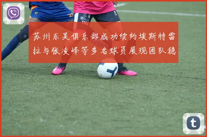 苏州东吴俱乐部成功续约埃斯特雷拉与张凌峰等多名球员展现团队稳定性