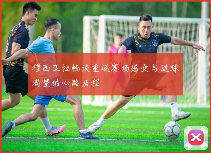 穆西亚拉畅谈重返赛场感受与进球渴望的心路历程