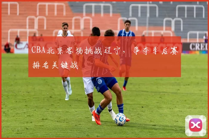 CBA北京客场挑战辽宁，争夺季后赛排名关键战
