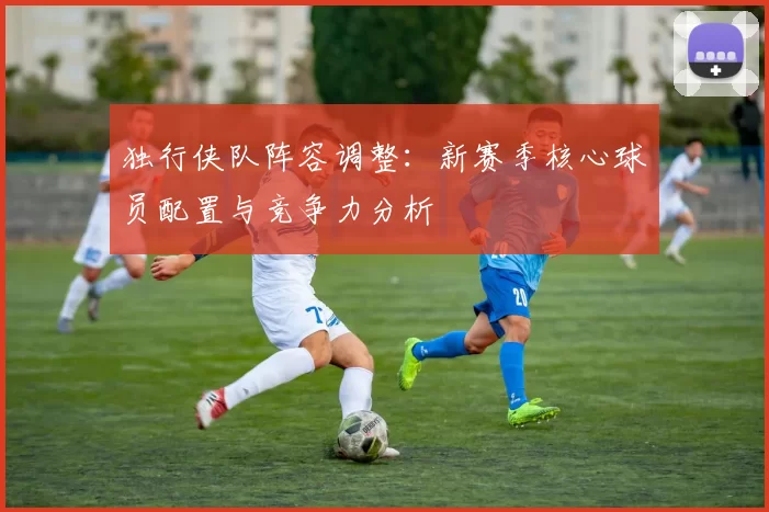 独行侠队阵容调整：新赛季核心球员配置与竞争力分析
