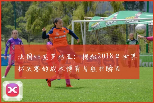 法国vs克罗地亚：揭秘2018年世界杯决赛的战术博弈与经典瞬间