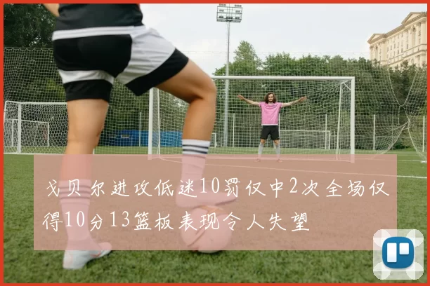 戈贝尔进攻低迷10罚仅中2次全场仅得10分13篮板表现令人失望