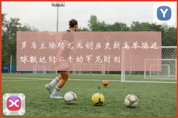 罗马主场对尤文创历史新高单场进球数达到六个的罕见时刻