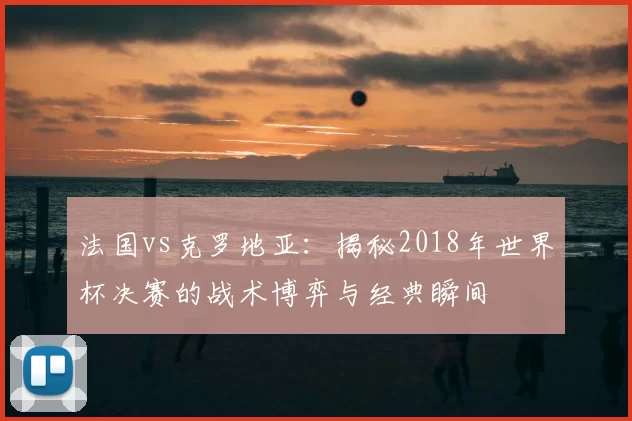 法国vs克罗地亚:揭秘2018年世界杯决赛的战术博弈与经典瞬间