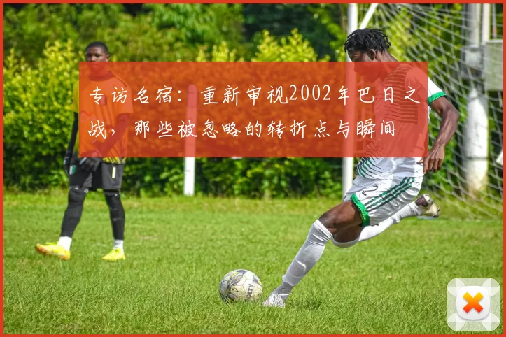 专访名宿：重新审视2002年巴日之战，那些被忽略的转折点与瞬间