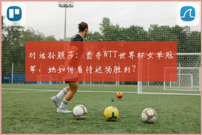 对话孙颖莎:首夺WTT世界杯女单冠军,她如何看待这场胜利?