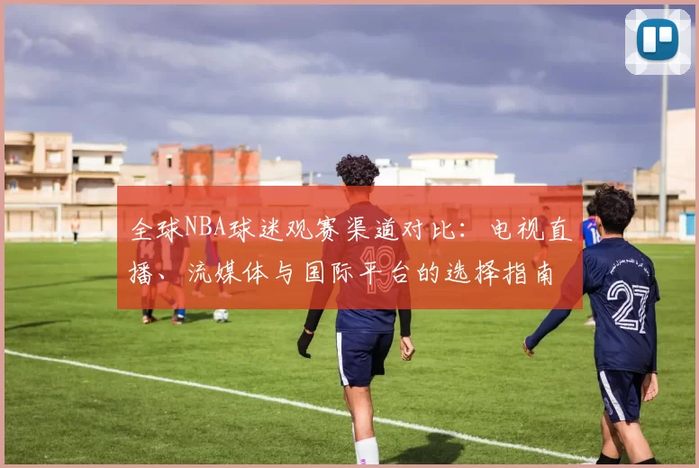 全球NBA球迷观赛渠道对比：电视直播、流媒体与国际平台的选择指南