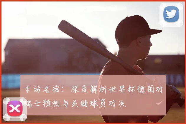 专访名宿:深度解析世界杯德国对瑞士预测与关键球员对决