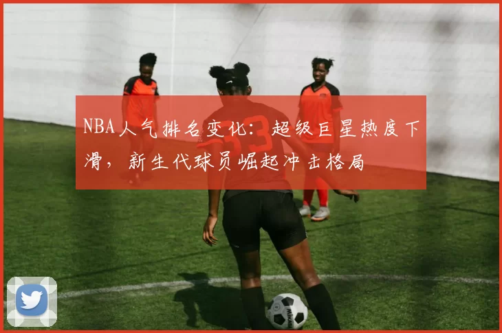 NBA人气排名变化:超级巨星热度下滑,新生代球员崛起冲击格局