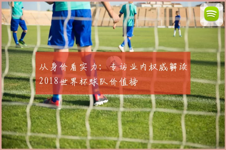 从身价看实力：专访业内权威解读2018世界杯球队价值榜