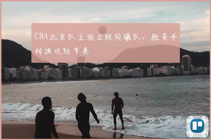 CBA北京队主场击败同曦队，胜负手转换攻防节奏