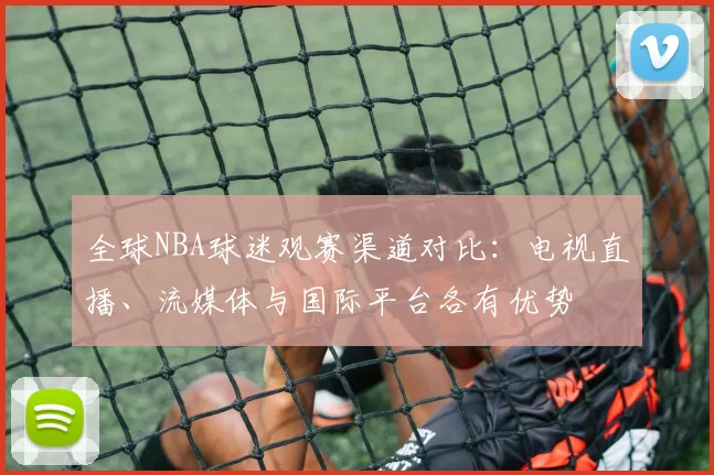 全球NBA球迷观赛渠道对比:电视直播、流媒体与国际平台各有优势