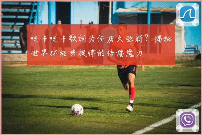 哇卡哇卡歌词为何历久弥新？揭秘世界杯经典旋律的传播魔力