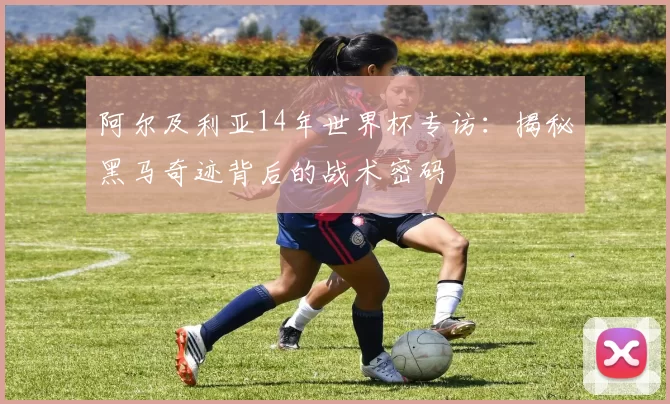 阿尔及利亚14年世界杯专访:揭秘黑马奇迹背后的战术密码