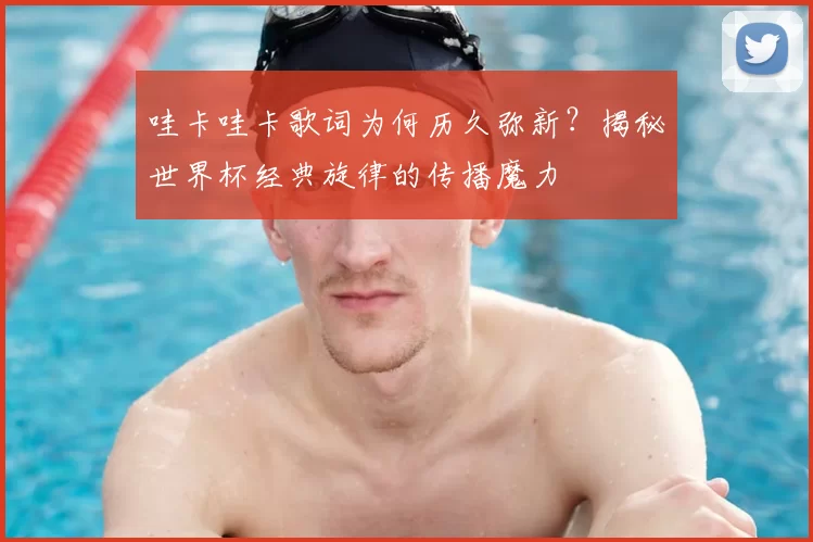 哇卡哇卡歌词为何历久弥新？揭秘世界杯经典旋律的传播魔力