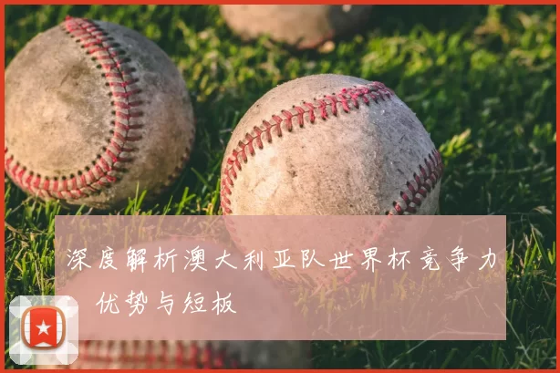 深度解析澳大利亚队世界杯竞争力:优势与短板