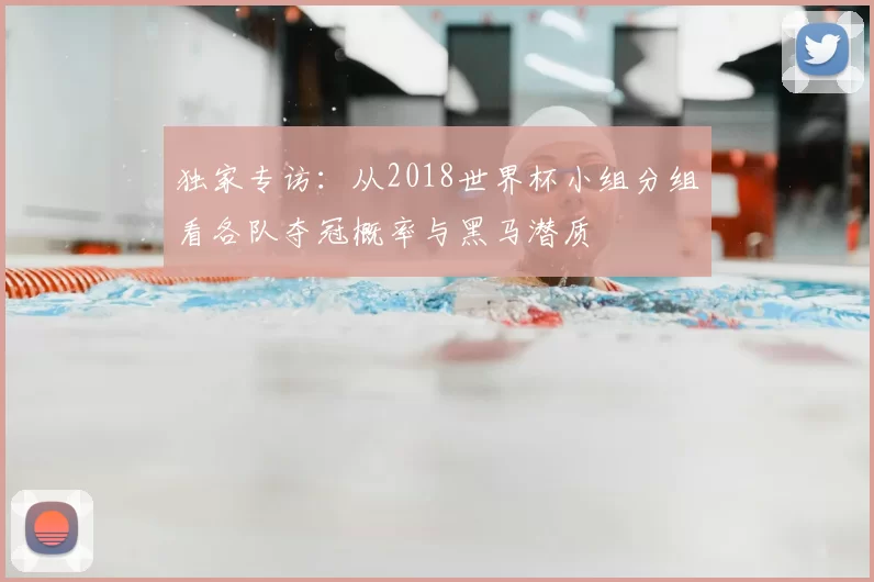 独家专访：从2018世界杯小组分组看各队夺冠概率与黑马潜质