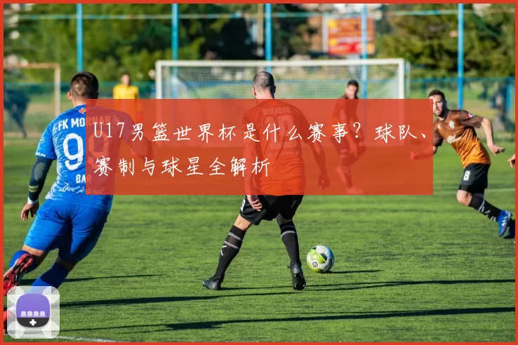 U17男篮世界杯是什么赛事？球队、赛制与球星全解析