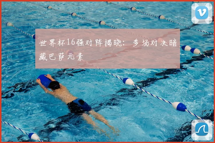 世界杯16强对阵揭晓:多场对决暗藏巴萨元素