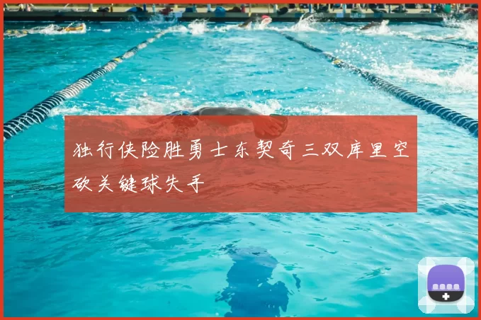 独行侠险胜勇士东契奇三双库里空砍关键球失手