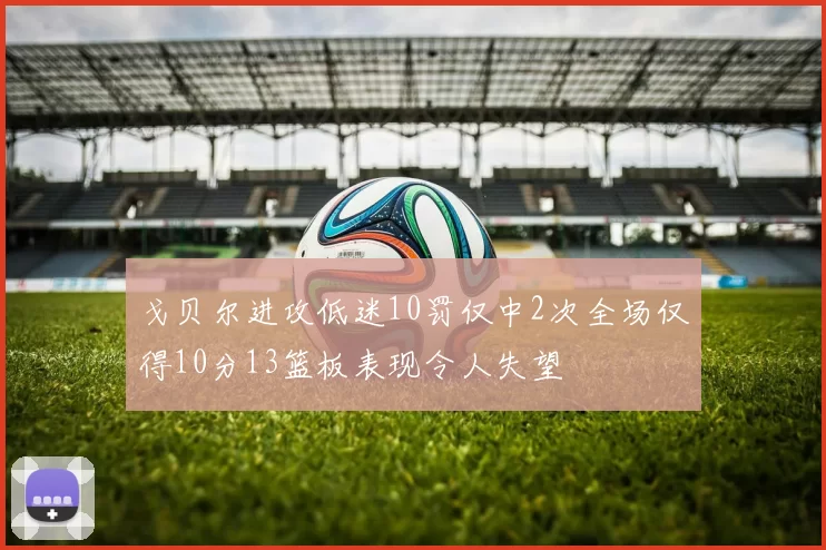 戈贝尔进攻低迷10罚仅中2次全场仅得10分13篮板表现令人失望