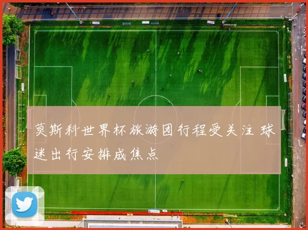 莫斯科世界杯旅游团行程受关注 球迷出行安排成焦点