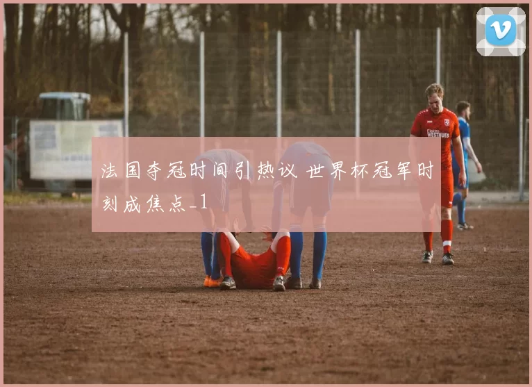 法国夺冠时间引热议 世界杯冠军时刻成焦点_1