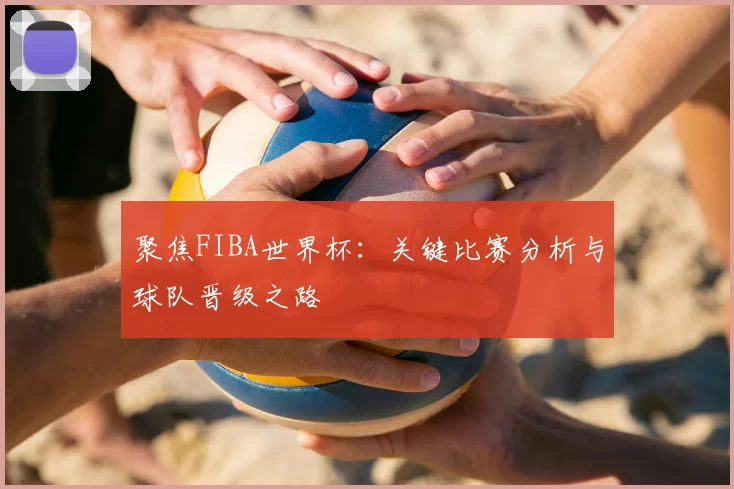 聚焦FIBA世界杯：关键比赛分析与球队晋级之路