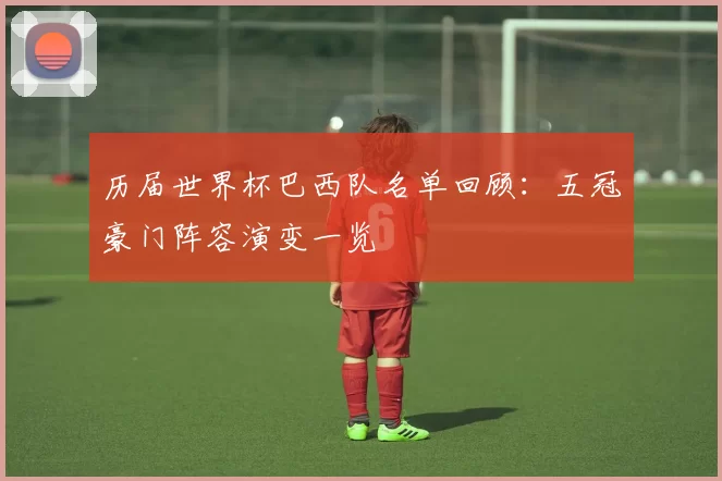 历届世界杯巴西队名单回顾:五冠豪门阵容演变一览