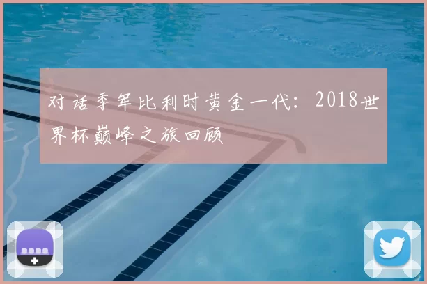 对话季军比利时黄金一代：2018世界杯巅峰之旅回顾