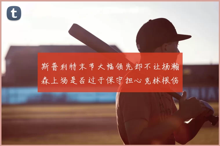 斯普利特末节大幅领先却不让杨瀚森上场是否过于保守担心克林根伤情吗