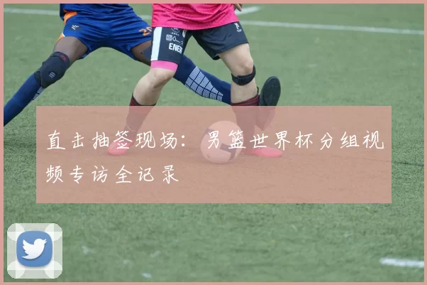 直击抽签现场：男篮世界杯分组视频专访全记录
