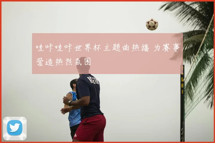哇咔哇咔世界杯主题曲热播 为赛事营造热烈氛围