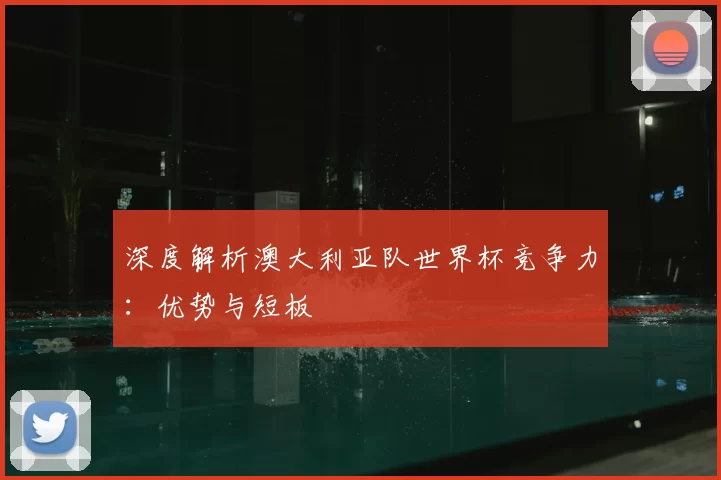 深度解析澳大利亚队世界杯竞争力：优势与短板