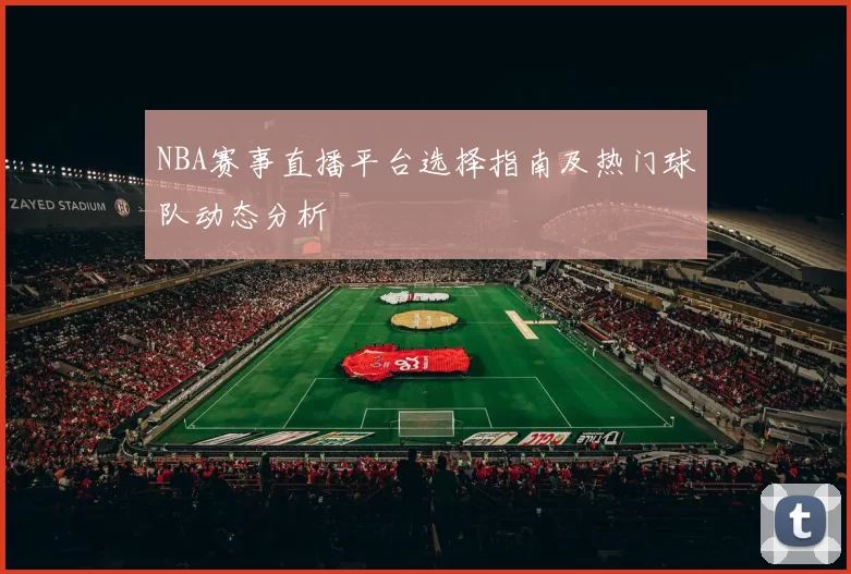 NBA赛事直播平台选择指南及热门球队动态分析