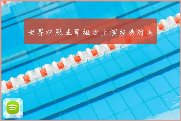 世界杯冠亚军组合上演经典对决