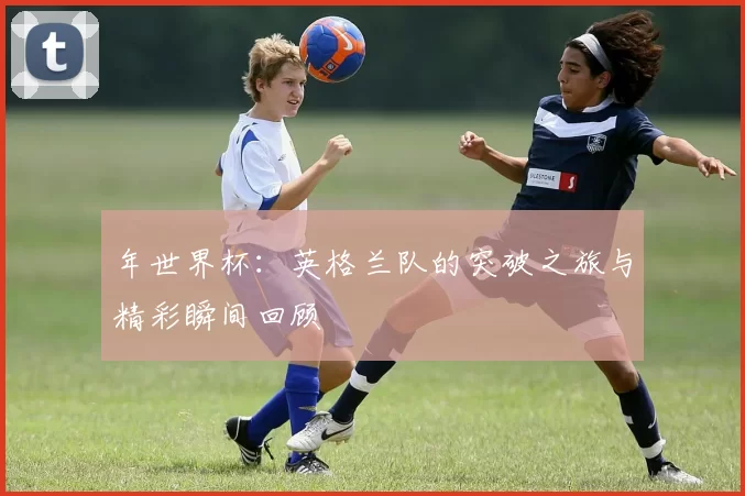 年世界杯：英格兰队的突破之旅与精彩瞬间回顾