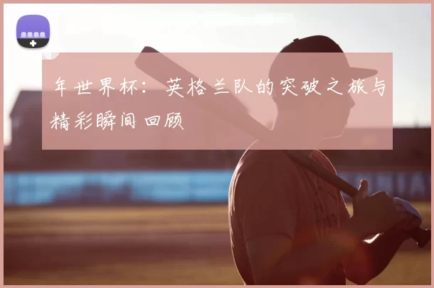 年世界杯:英格兰队的突破之旅与精彩瞬间回顾