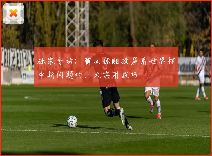 独家专访：解决优酷投屏看世界杯中断问题的三大实用技巧