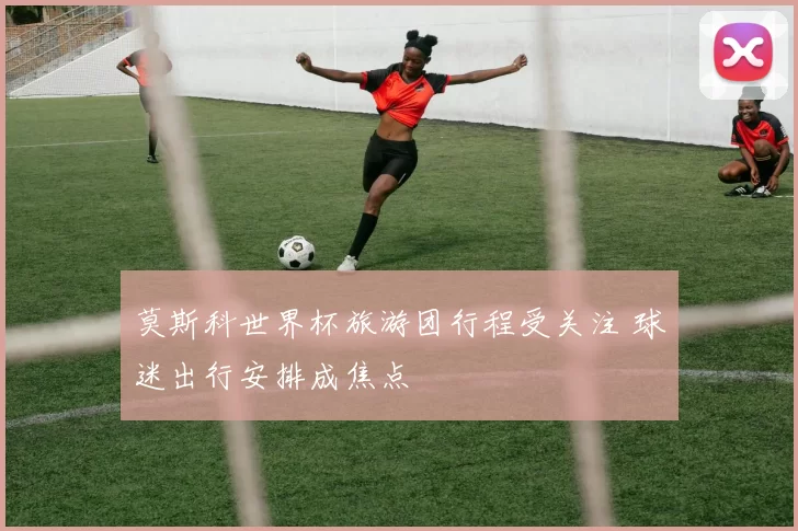 莫斯科世界杯旅游团行程受关注 球迷出行安排成焦点
