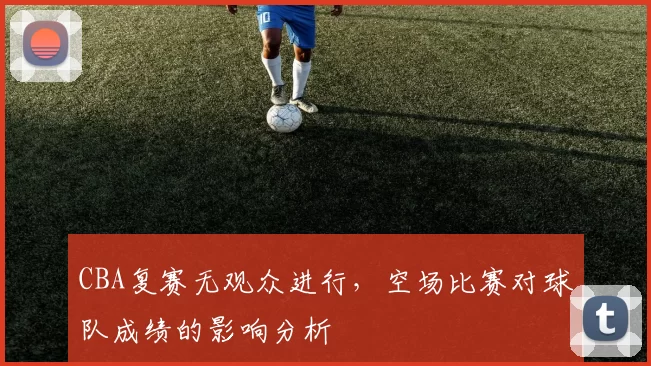CBA复赛无观众进行,空场比赛对球队成绩的影响分析