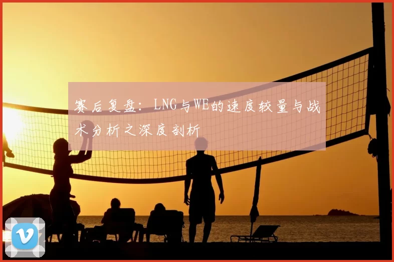 赛后复盘:LNG与WE的速度较量与战术分析之深度剖析