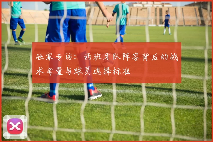 独家专访:西班牙队阵容背后的战术考量与球员选择标准